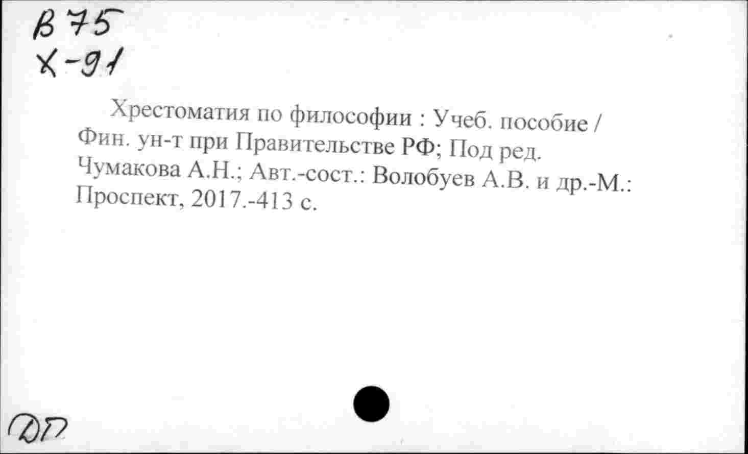 ﻿нуб'
Хрестоматия по философии : Учеб, пособие / Фин. ун-т при Правительстве РФ; Под ред. Чумакова А.Н.; Авт.-сост.: Волобуев А.В. и др -М • Проспект, 2017.-413 с.